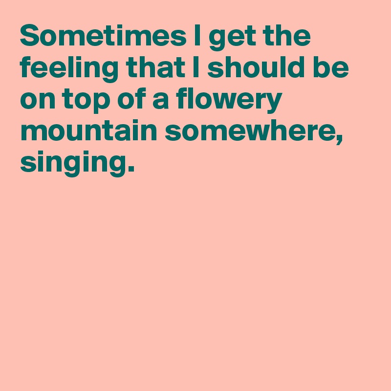Sometimes I get the feeling that I should be on top of a flowery mountain somewhere, singing.





