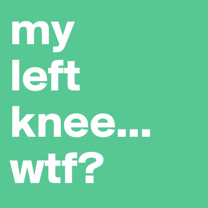 my
left
knee...
wtf?