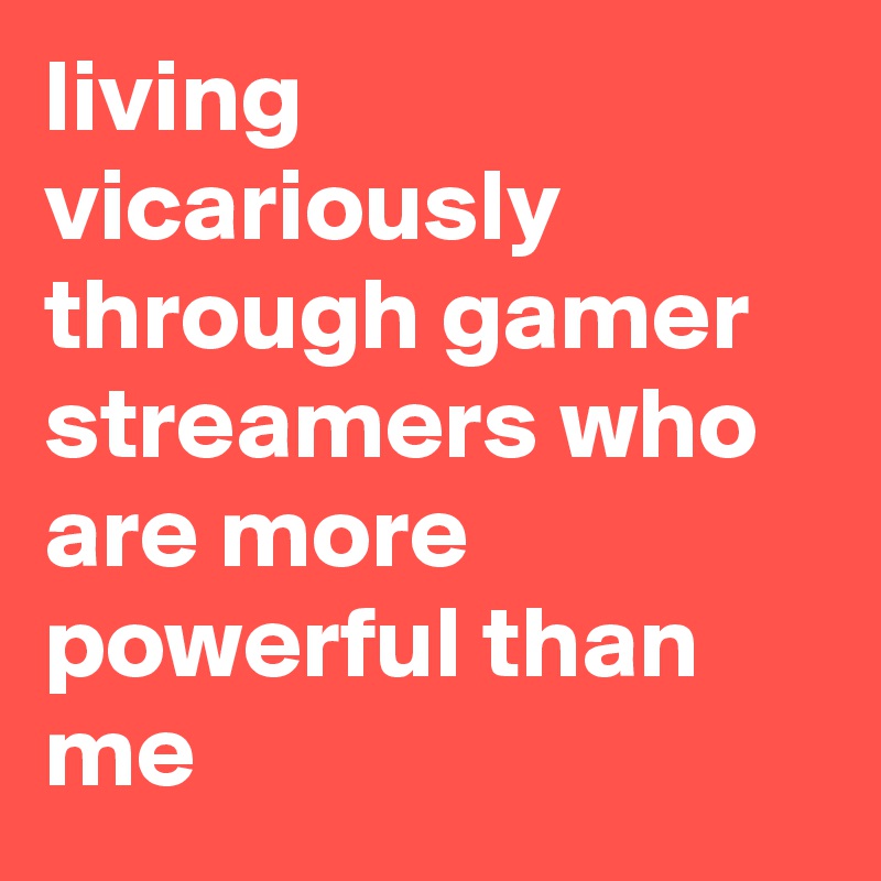 living vicariously through gamer streamers who are more powerful than me