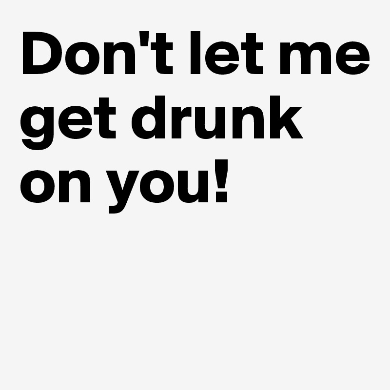 Don't let me get drunk on you!

