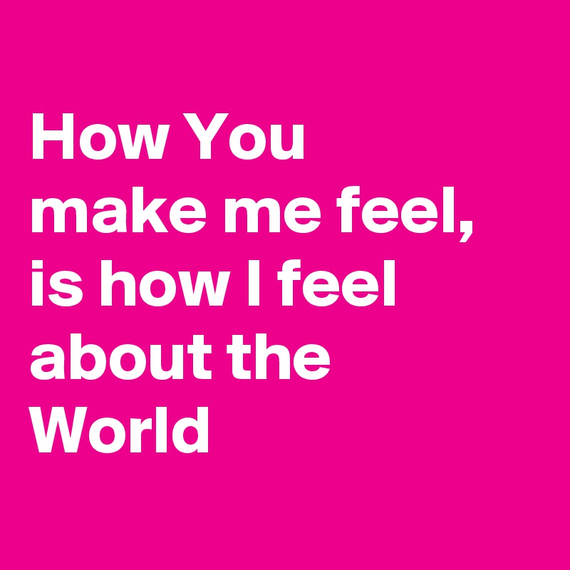 
How You 
make me feel,
is how I feel about the World 
