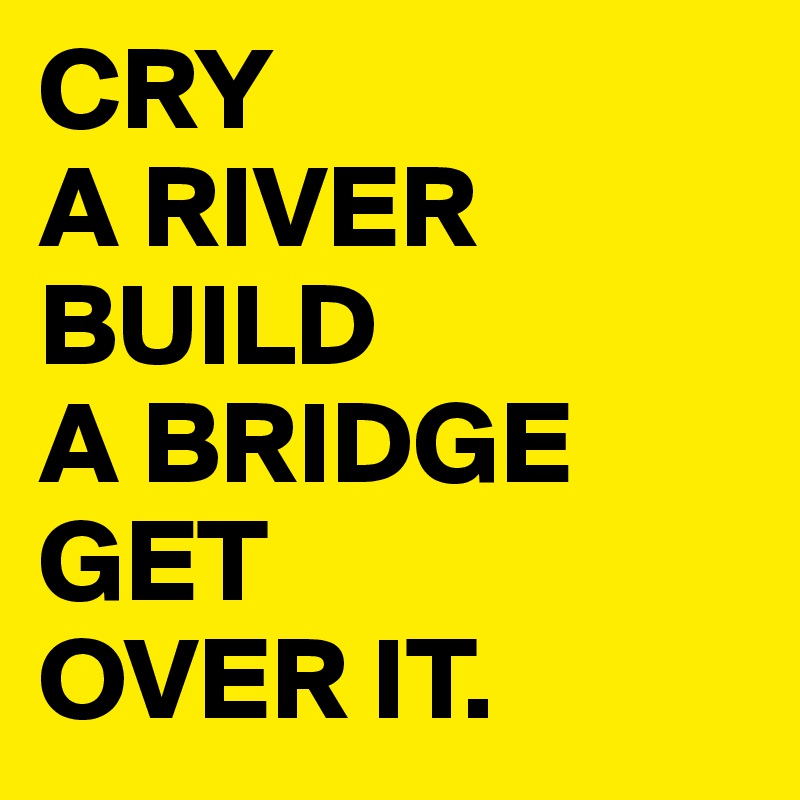 CRY 
A RIVER BUILD 
A BRIDGE
GET 
OVER IT.