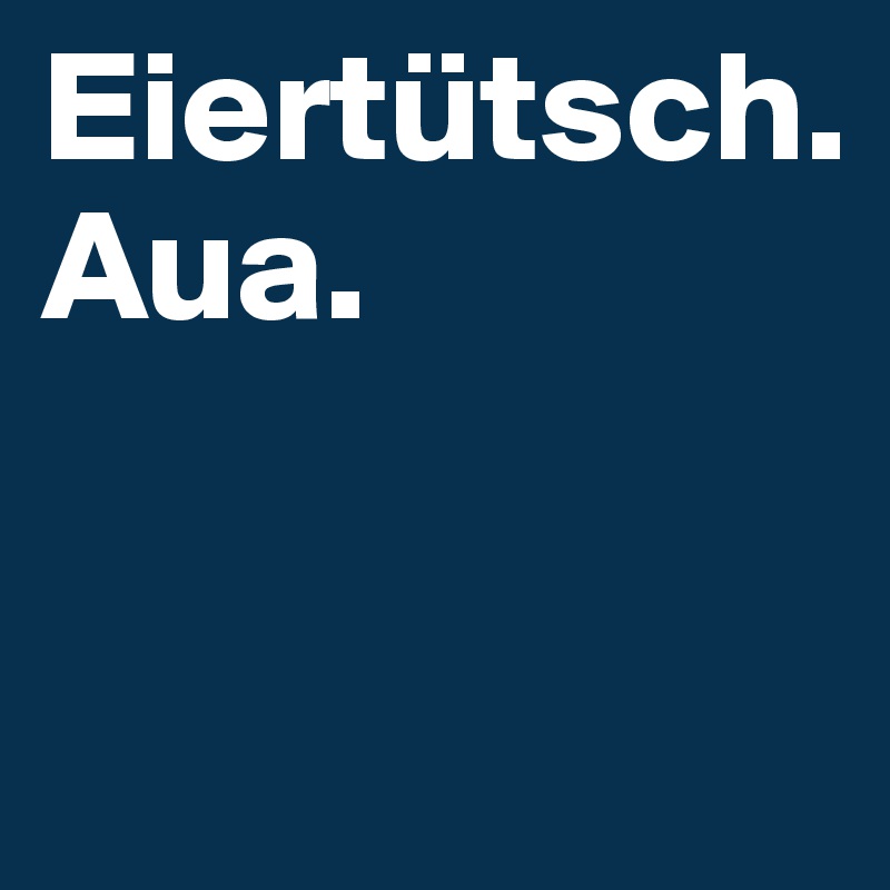 Eiertütsch.
Aua.

