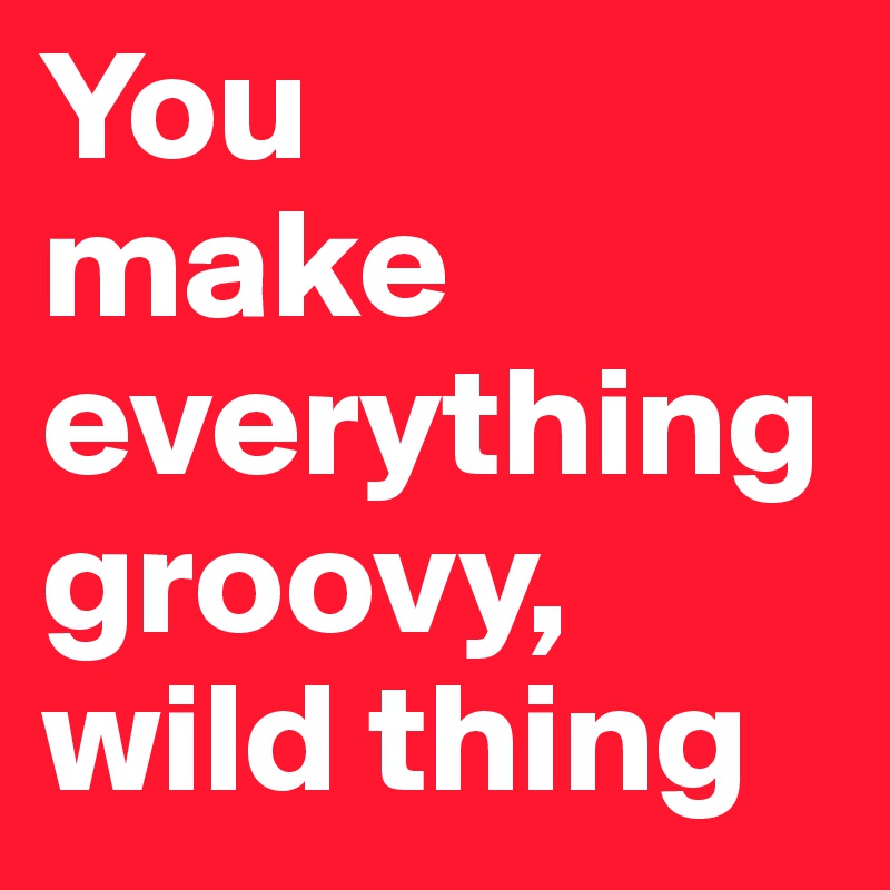 You 
make everything groovy,
wild thing