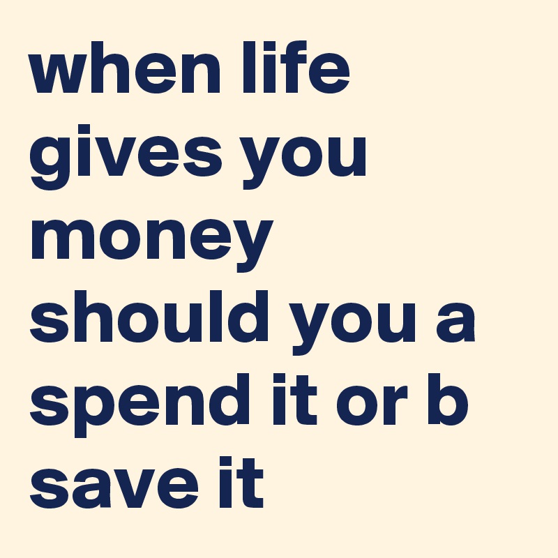 when life gives you money should you a spend it or b save it