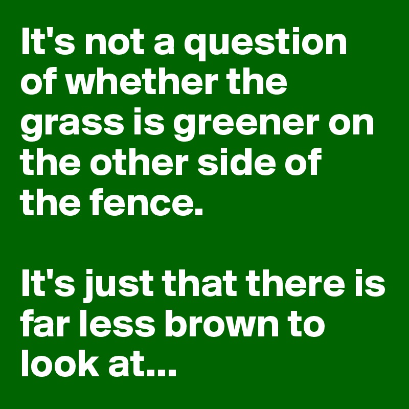 It's not a question of whether the grass is greener on the other side of the fence. 

It's just that there is far less brown to look at...