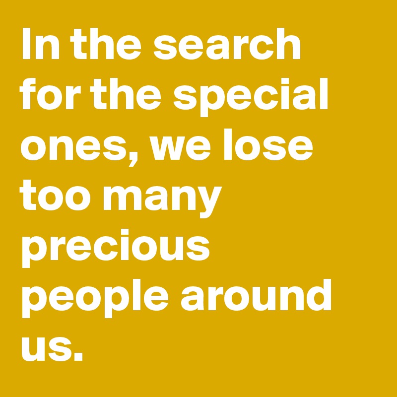 In the search for the special ones, we lose too many precious people around us.