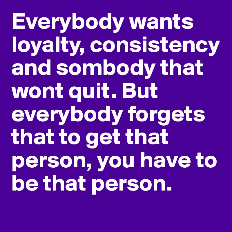 Everybody wants loyalty, consistency and sombody that wont quit. But everybody forgets that to get that person, you have to be that person.