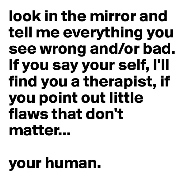 look in the mirror and tell me everything you see wrong and/or bad. If you say your self, I'll find you a therapist, if you point out little flaws that don't matter...

your human.