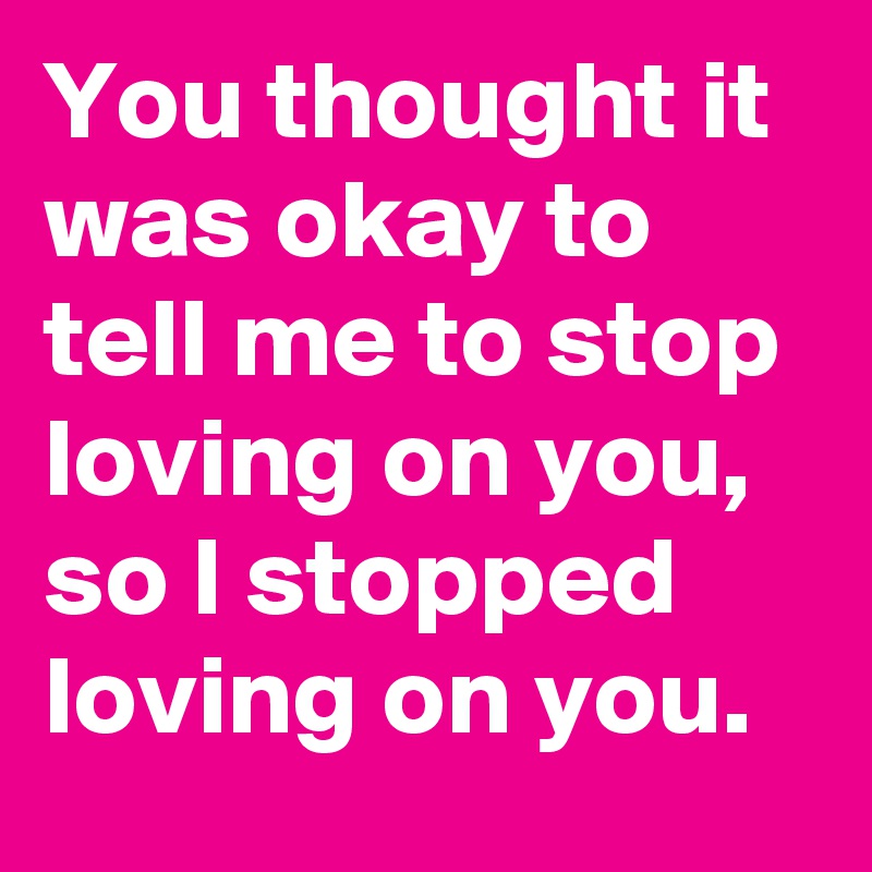 you-thought-it-was-okay-to-tell-me-to-stop-loving-on-you-so-i-stopped