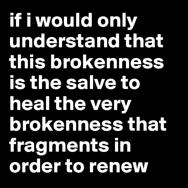 if i would only understand that this brokenness is the salve to heal the very brokenness that fragments in order to renew