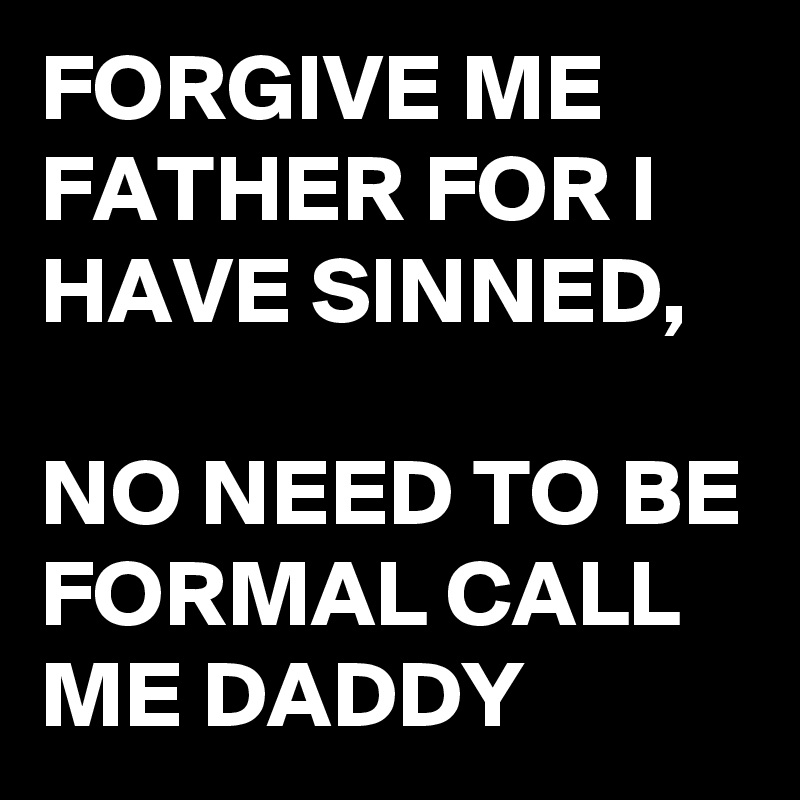 FORGIVE ME FATHER FOR I HAVE SINNED, NO NEED TO BE FORMAL CALL ME DADDY