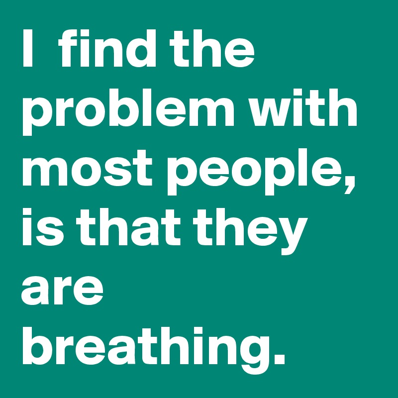 I  find the problem with most people, is that they are breathing.