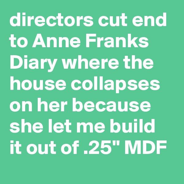 directors cut end to Anne Franks Diary where the house collapses on her because she let me build it out of .25" MDF