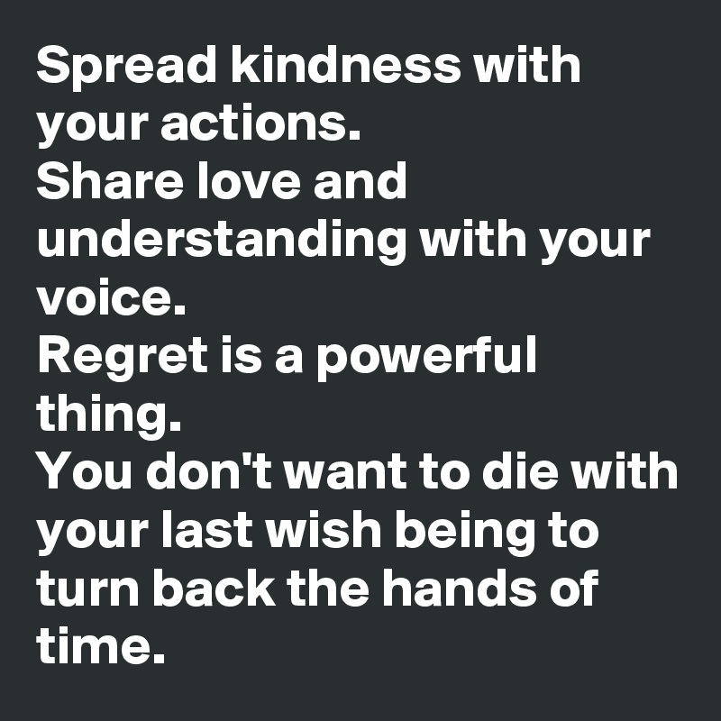 Spread kindness with your actions.
Share love and understanding with your voice.
Regret is a powerful thing.
You don't want to die with your last wish being to turn back the hands of time.