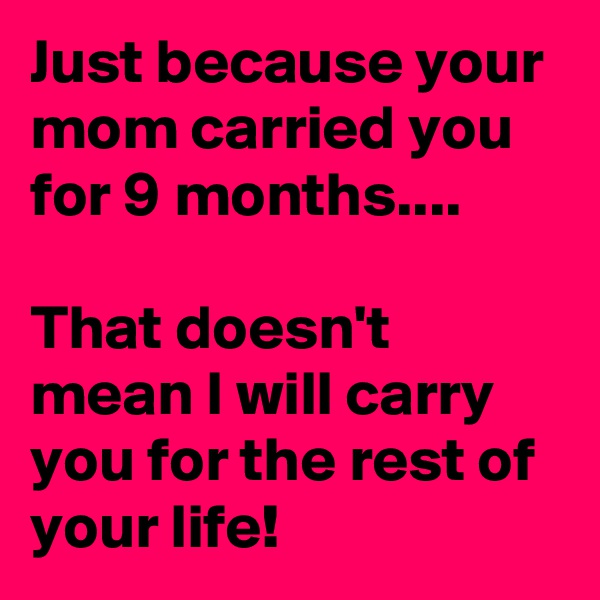 Just because your mom carried you for 9 months....

That doesn't mean I will carry you for the rest of your life!