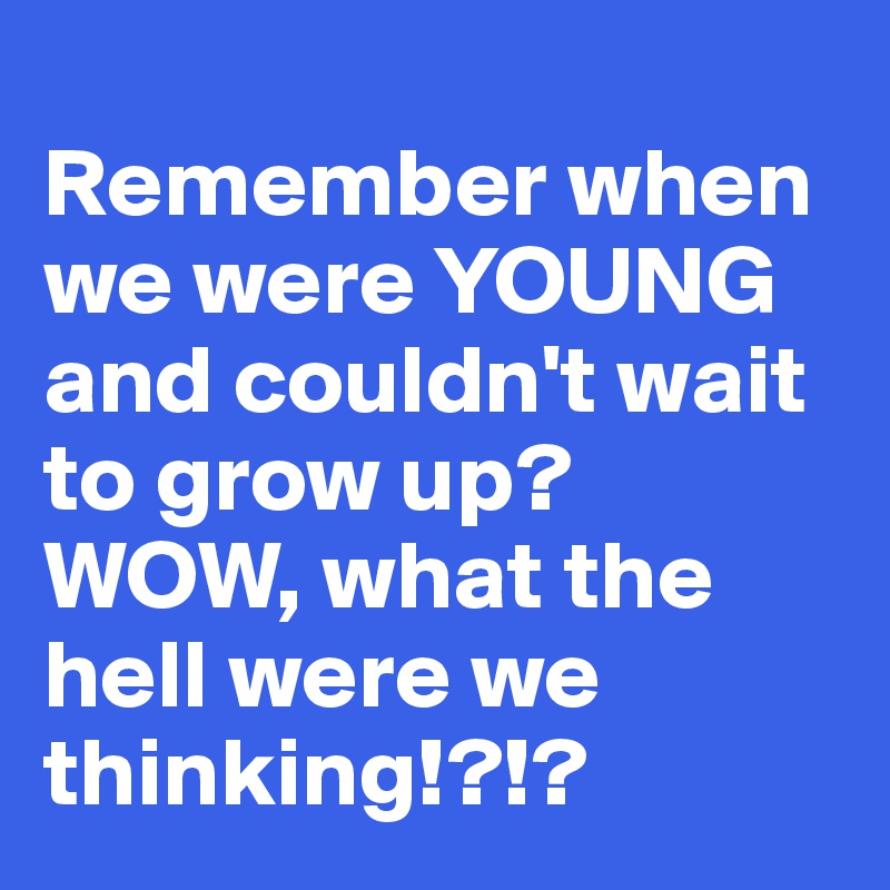 
Remember when we were YOUNG and couldn't wait to grow up? WOW, what the hell were we thinking!?!?
