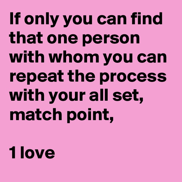 If only you can find that one person with whom you can repeat the process with your all set, match point,

1 love
