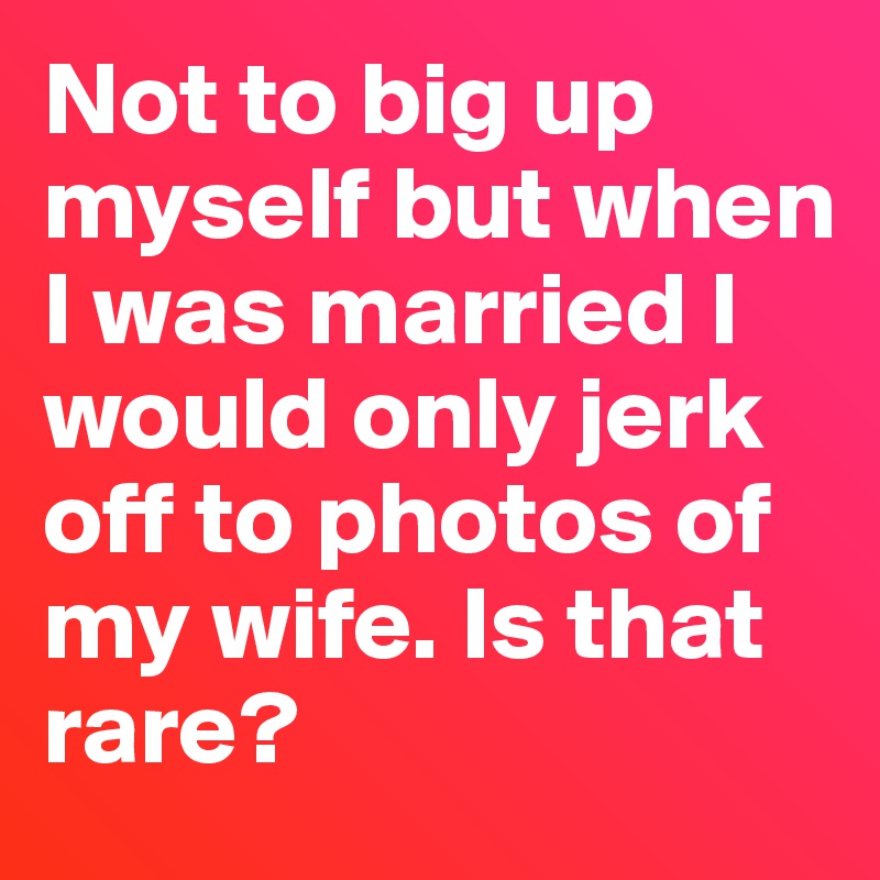 Not to big up myself but when I was married I would only jerk off to photos of my wife. Is that rare?