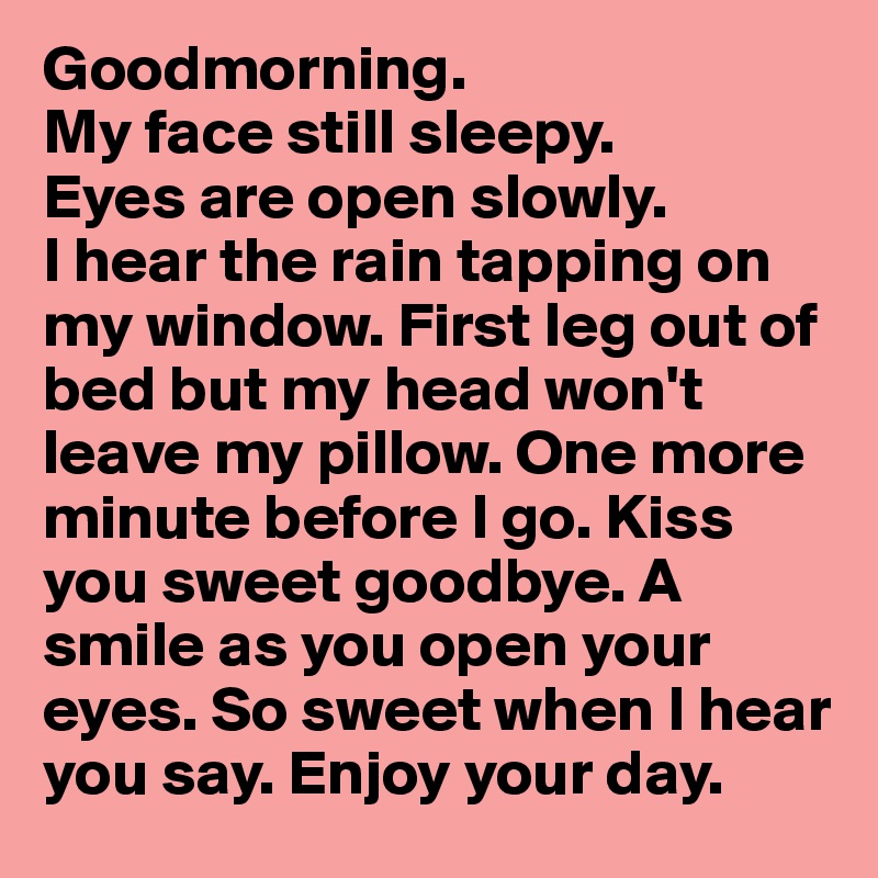 Goodmorning. 
My face still sleepy. 
Eyes are open slowly.
I hear the rain tapping on my window. First leg out of bed but my head won't leave my pillow. One more minute before I go. Kiss you sweet goodbye. A smile as you open your eyes. So sweet when I hear you say. Enjoy your day.