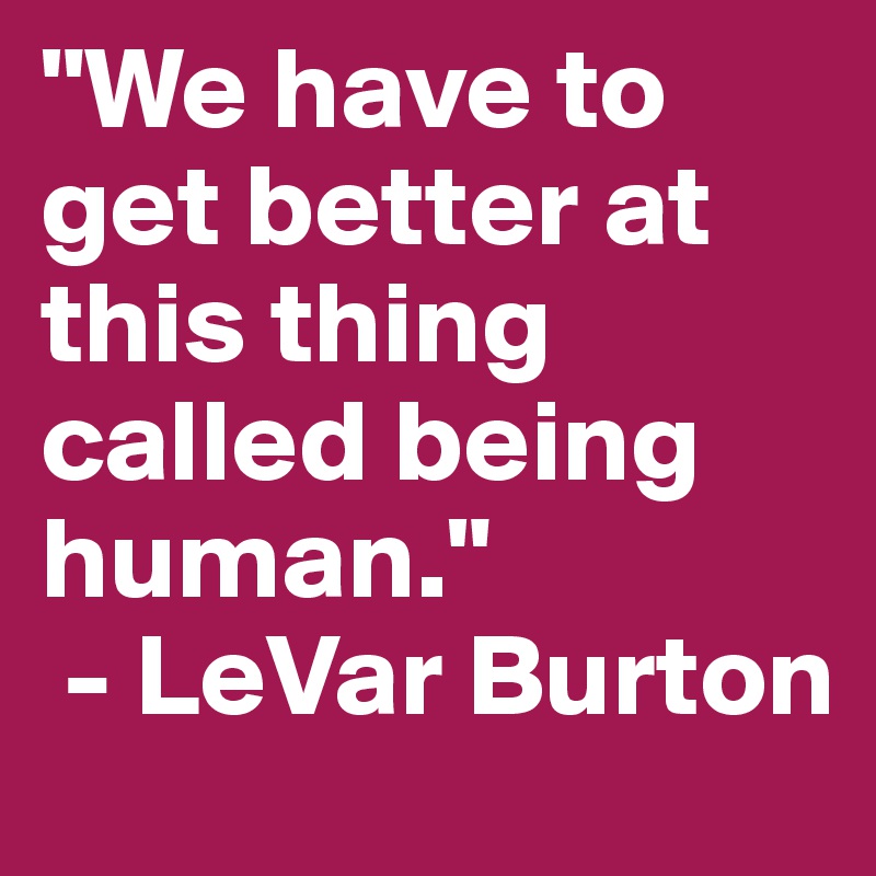"We have to get better at this thing called being human."
 - LeVar Burton