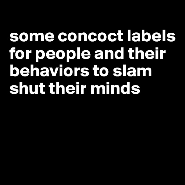 
some concoct labels for people and their behaviors to slam shut their minds



