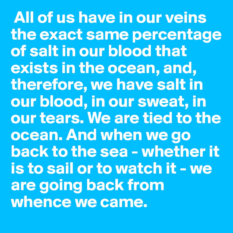  All of us have in our veins the exact same percentage of salt in our blood that exists in the ocean, and, therefore, we have salt in our blood, in our sweat, in our tears. We are tied to the ocean. And when we go back to the sea - whether it is to sail or to watch it - we are going back from 
whence we came. 