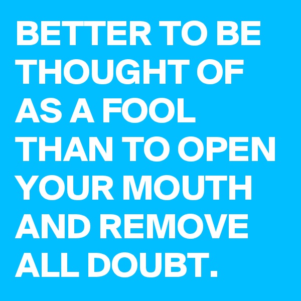 BETTER TO BE THOUGHT OF AS A FOOL THAN TO OPEN YOUR MOUTH AND REMOVE ALL DOUBT. 