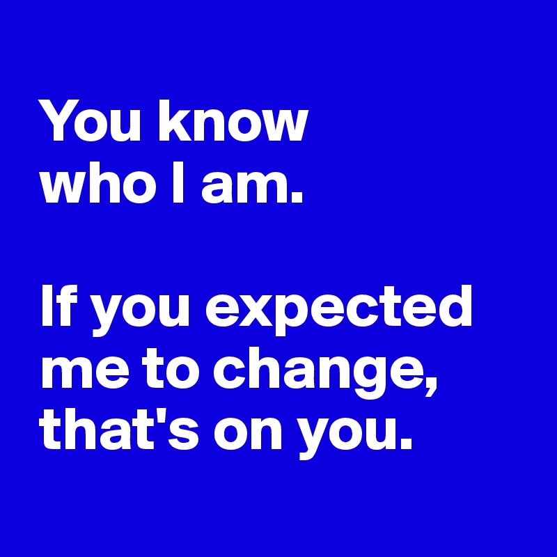
 You know 
 who I am. 

 If you expected  
 me to change,
 that's on you.
