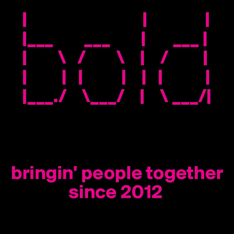    |                              |               |
   |___        ___        |       ___ | 
   |        \   /        \    |    /         |
   |         |   |          |    |   |           |
   |___./    \___/    |    \ ___/|



bringin' people together     
               since 2012