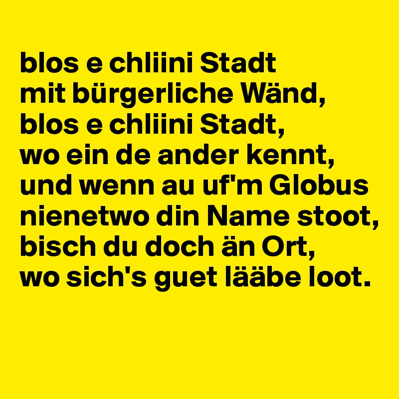 
blos e chliini Stadt
mit bürgerliche Wänd,
blos e chliini Stadt,
wo ein de ander kennt,
und wenn au uf'm Globus
nienetwo din Name stoot,
bisch du doch än Ort,
wo sich's guet lääbe loot.

