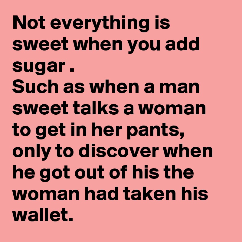 Not everything is sweet when you add sugar .
Such as when a man sweet talks a woman to get in her pants,
only to discover when he got out of his the woman had taken his wallet.