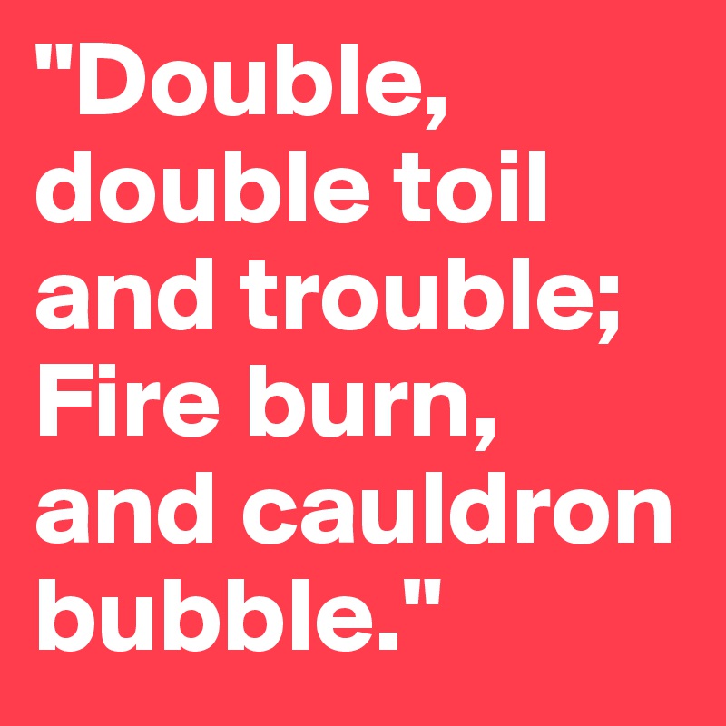 "Double, double toil and trouble; Fire burn, and cauldron bubble."