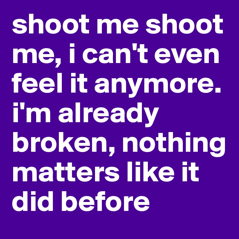 shoot me shoot me, i can't even feel it anymore. i'm already broken, nothing matters like it did before