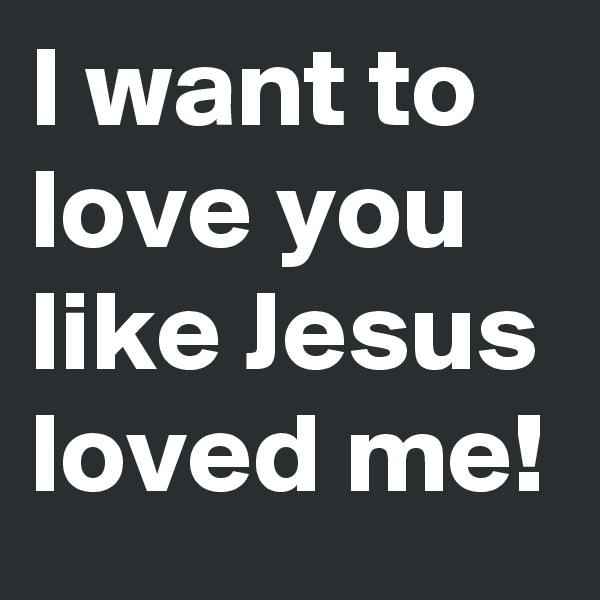 I want to love you like Jesus loved me!