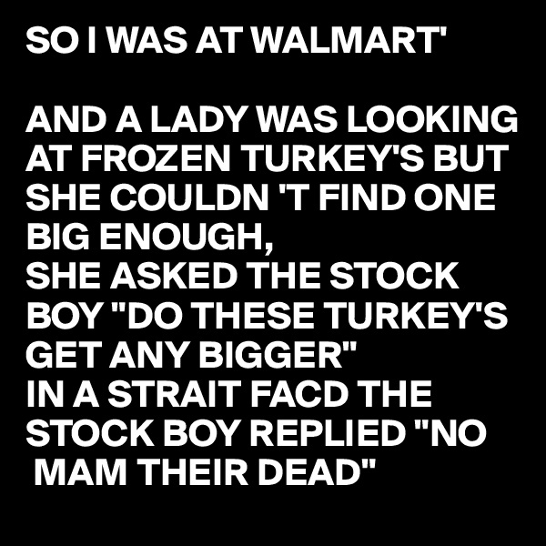 SO I WAS AT WALMART'

AND A LADY WAS LOOKING AT FROZEN TURKEY'S BUT SHE COULDN 'T FIND ONE BIG ENOUGH,
SHE ASKED THE STOCK BOY "DO THESE TURKEY'S GET ANY BIGGER"
IN A STRAIT FACD THE STOCK BOY REPLIED "NO 
 MAM THEIR DEAD"