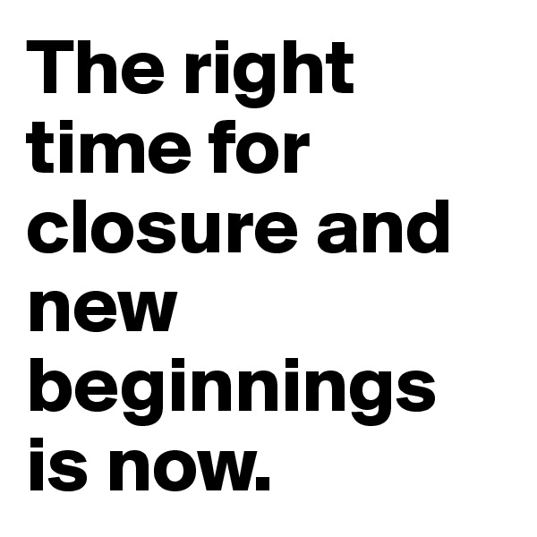 The right time for closure and new beginnings is now.