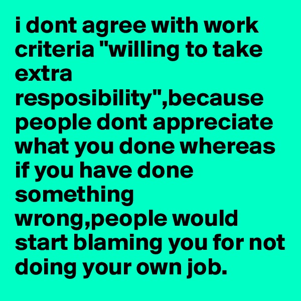 i dont agree with work criteria "willing to take extra resposibility",because people dont appreciate what you done whereas if you have done something wrong,people would start blaming you for not doing your own job. 