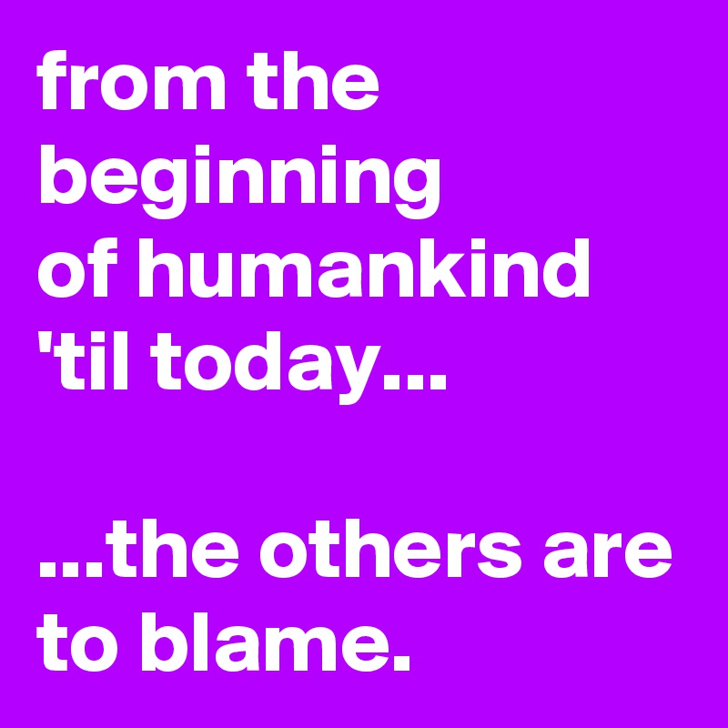 from the beginning 
of humankind 
'til today... 
 
...the others are to blame.