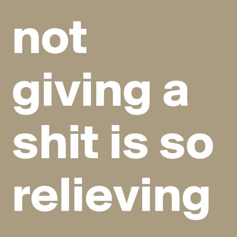 not giving a shit is so relieving