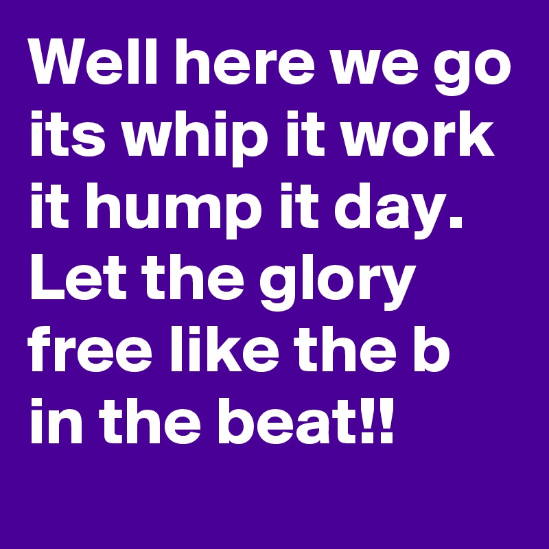 Well here we go its whip it work it hump it day. Let the glory free like the b in the beat!!