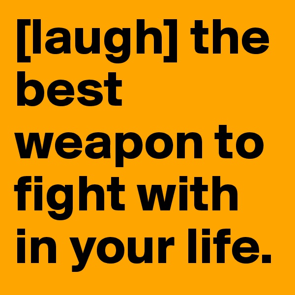[laugh] the best weapon to fight with in your life.