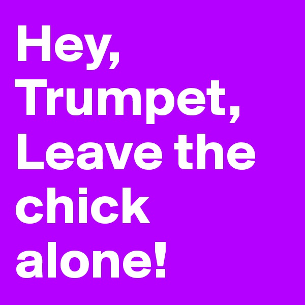 Hey,
Trumpet,
Leave the chick alone!