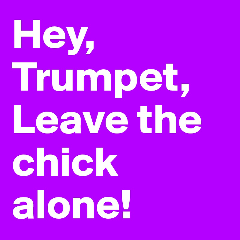 Hey,
Trumpet,
Leave the chick alone!