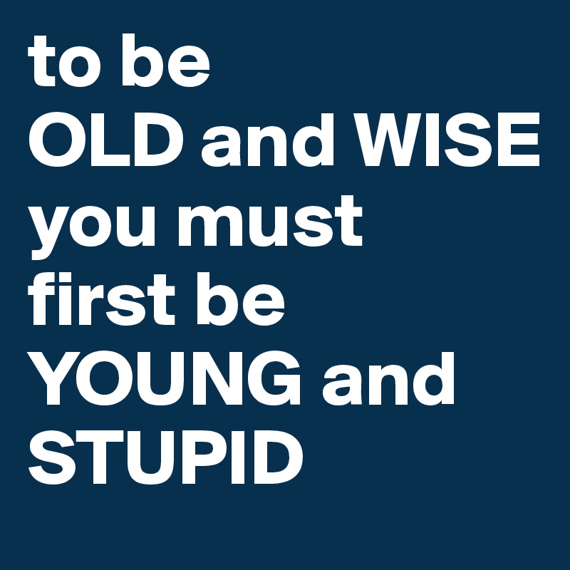 to be 
OLD and WISE 
you must 
first be 
YOUNG and STUPID
