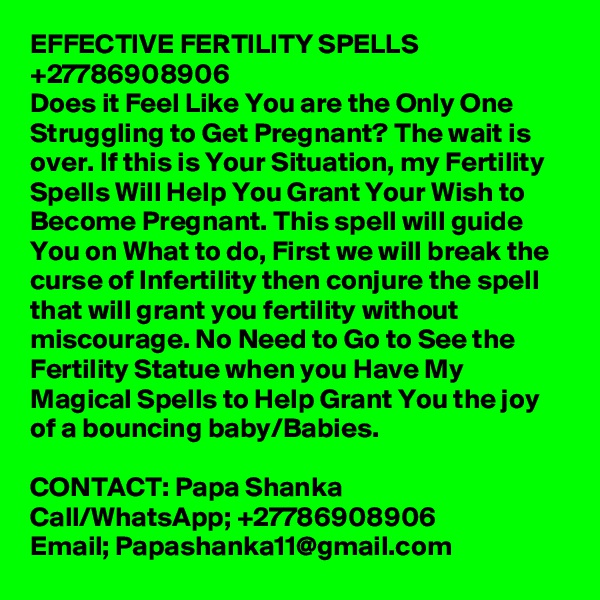 EFFECTIVE FERTILITY SPELLS +27786908906
Does it Feel Like You are the Only One Struggling to Get Pregnant? The wait is over. If this is Your Situation, my Fertility Spells Will Help You Grant Your Wish to Become Pregnant. This spell will guide You on What to do, First we will break the curse of Infertility then conjure the spell that will grant you fertility without miscourage. No Need to Go to See the Fertility Statue when you Have My Magical Spells to Help Grant You the joy of a bouncing baby/Babies.

CONTACT: Papa Shanka
Call/WhatsApp; +27786908906
Email; Papashanka11@gmail.com