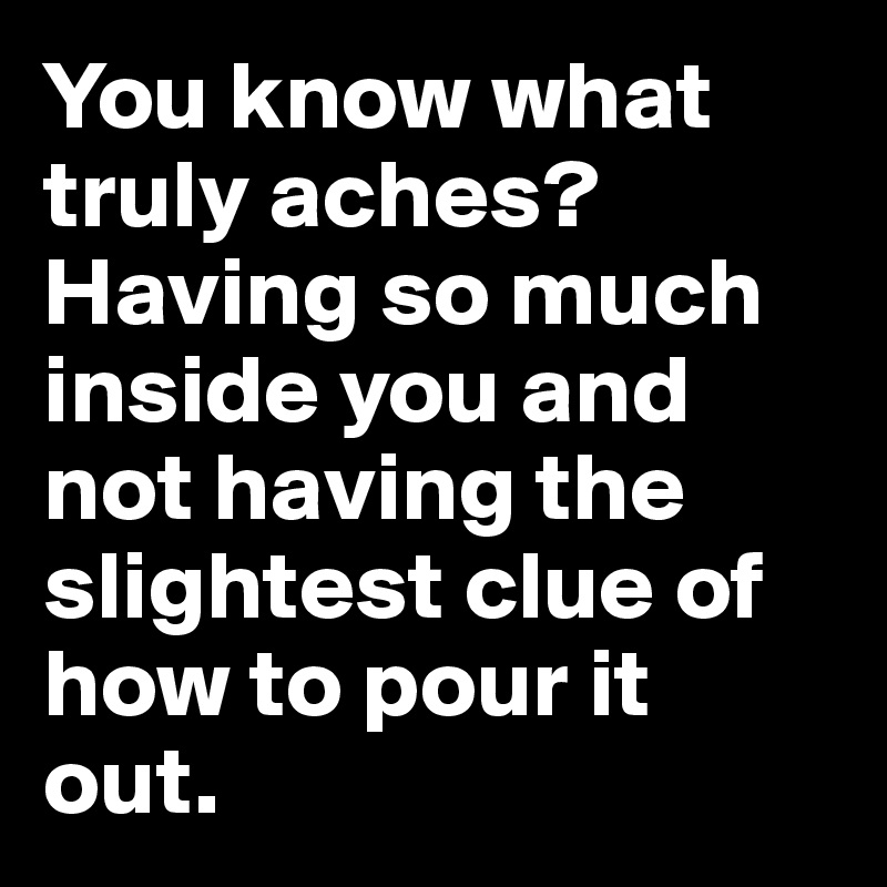 You know what truly aches?  Having so much inside you and not having the slightest clue of how to pour it out.