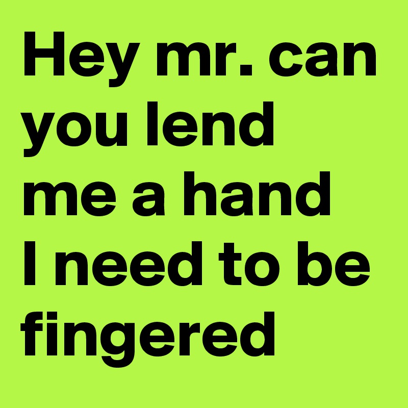 Hey mr. can you lend me a hand
I need to be fingered