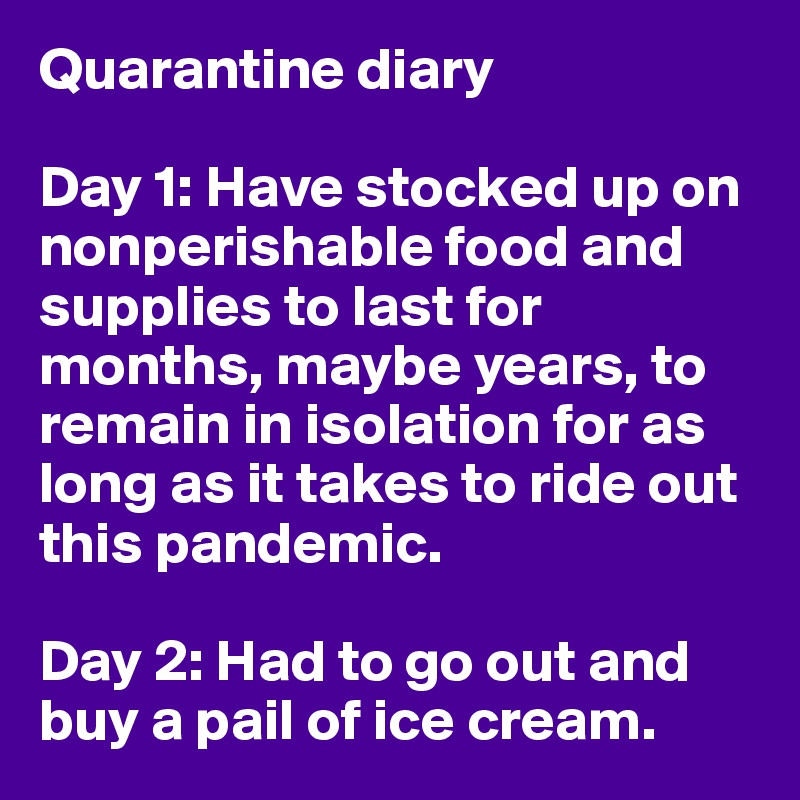 Quarantine diary

Day 1: Have stocked up on nonperishable food and supplies to last for months, maybe years, to remain in isolation for as long as it takes to ride out this pandemic.

Day 2: Had to go out and buy a pail of ice cream.