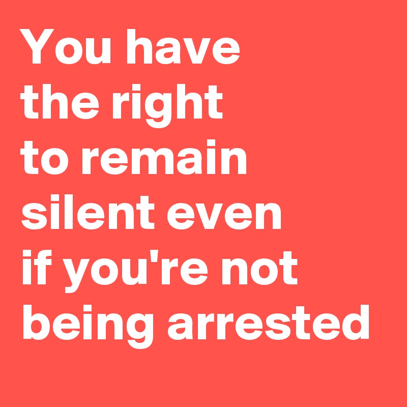 You have 
the right 
to remain silent even 
if you're not being arrested